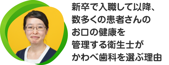 新卒で入職して以降、数多くの患者さんのお口の健康を管理する衛生士がかわべ歯科を選ぶ理由